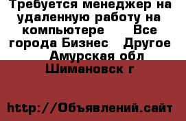 Требуется менеджер на удаленную работу на компьютере!!  - Все города Бизнес » Другое   . Амурская обл.,Шимановск г.